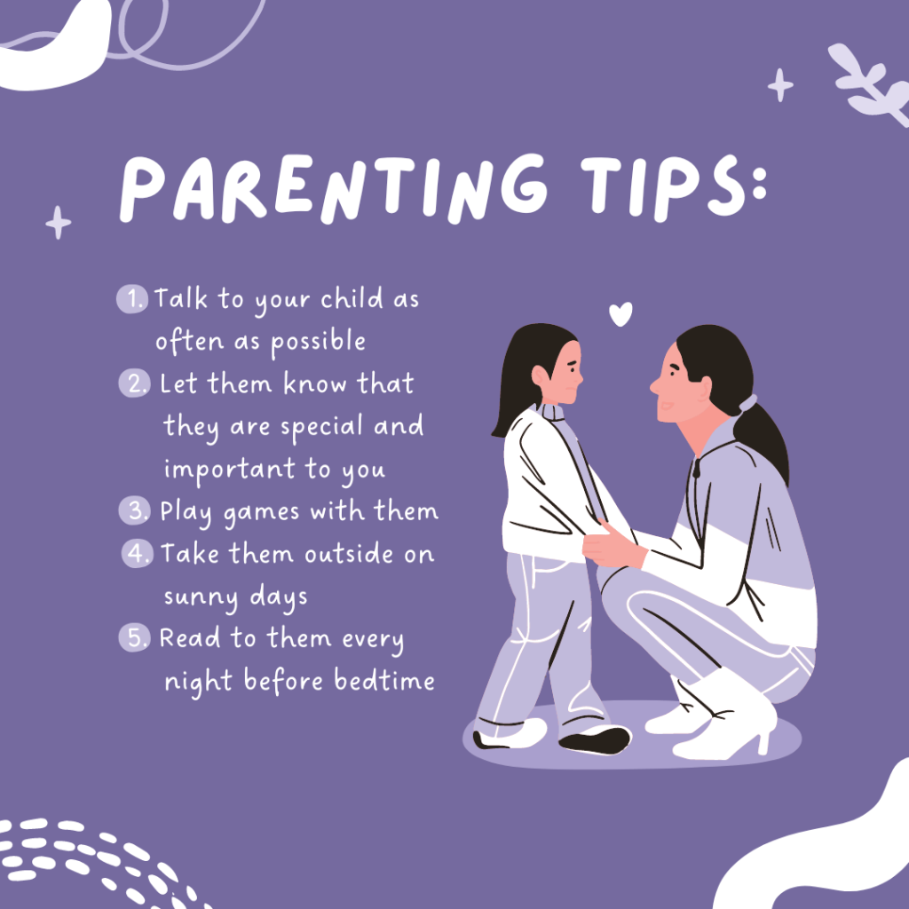 Parenting tips: 1. Talk to your child as often as possible; 2. Let them know that they are special and important to you; 3. Play games with them; 4. Take them outside on sunny days; 5. Read to them every night before bedtime